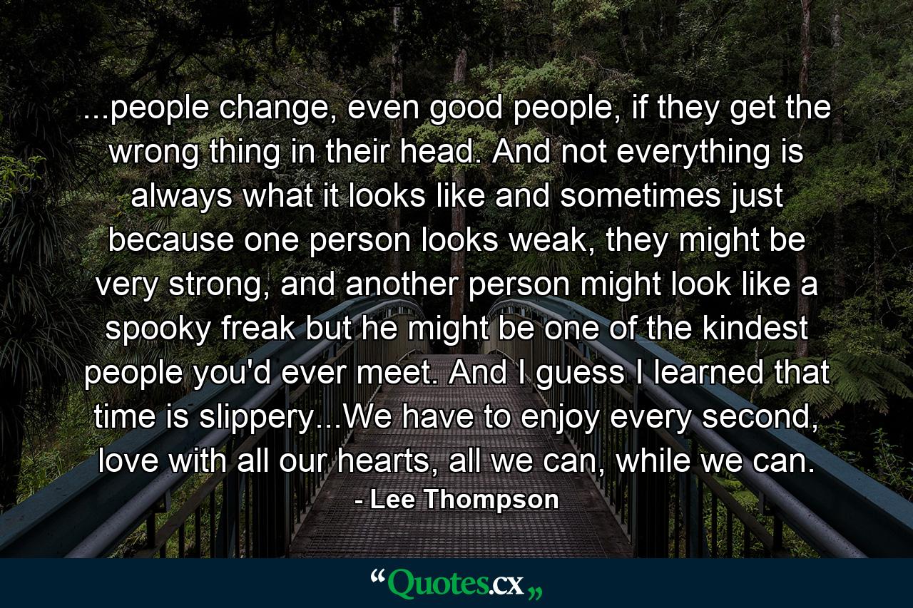 ...people change, even good people, if they get the wrong thing in their head. And not everything is always what it looks like and sometimes just because one person looks weak, they might be very strong, and another person might look like a spooky freak but he might be one of the kindest people you'd ever meet. And I guess I learned that time is slippery...We have to enjoy every second, love with all our hearts, all we can, while we can. - Quote by Lee Thompson