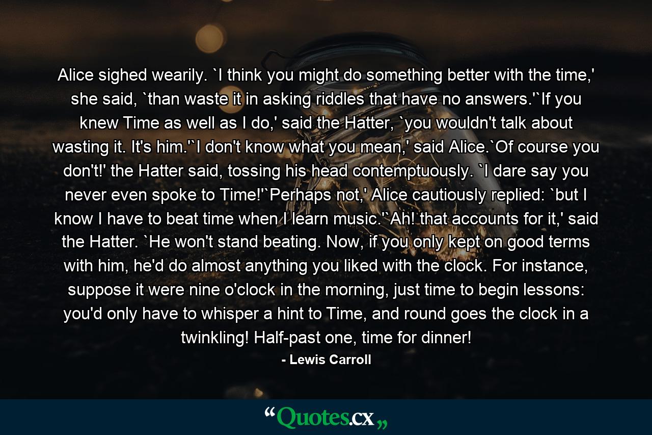 Alice sighed wearily. `I think you might do something better with the time,' she said, `than waste it in asking riddles that have no answers.'`If you knew Time as well as I do,' said the Hatter, `you wouldn't talk about wasting it. It's him.'`I don't know what you mean,' said Alice.`Of course you don't!' the Hatter said, tossing his head contemptuously. `I dare say you never even spoke to Time!'`Perhaps not,' Alice cautiously replied: `but I know I have to beat time when I learn music.'`Ah! that accounts for it,' said the Hatter. `He won't stand beating. Now, if you only kept on good terms with him, he'd do almost anything you liked with the clock. For instance, suppose it were nine o'clock in the morning, just time to begin lessons: you'd only have to whisper a hint to Time, and round goes the clock in a twinkling! Half-past one, time for dinner! - Quote by Lewis Carroll