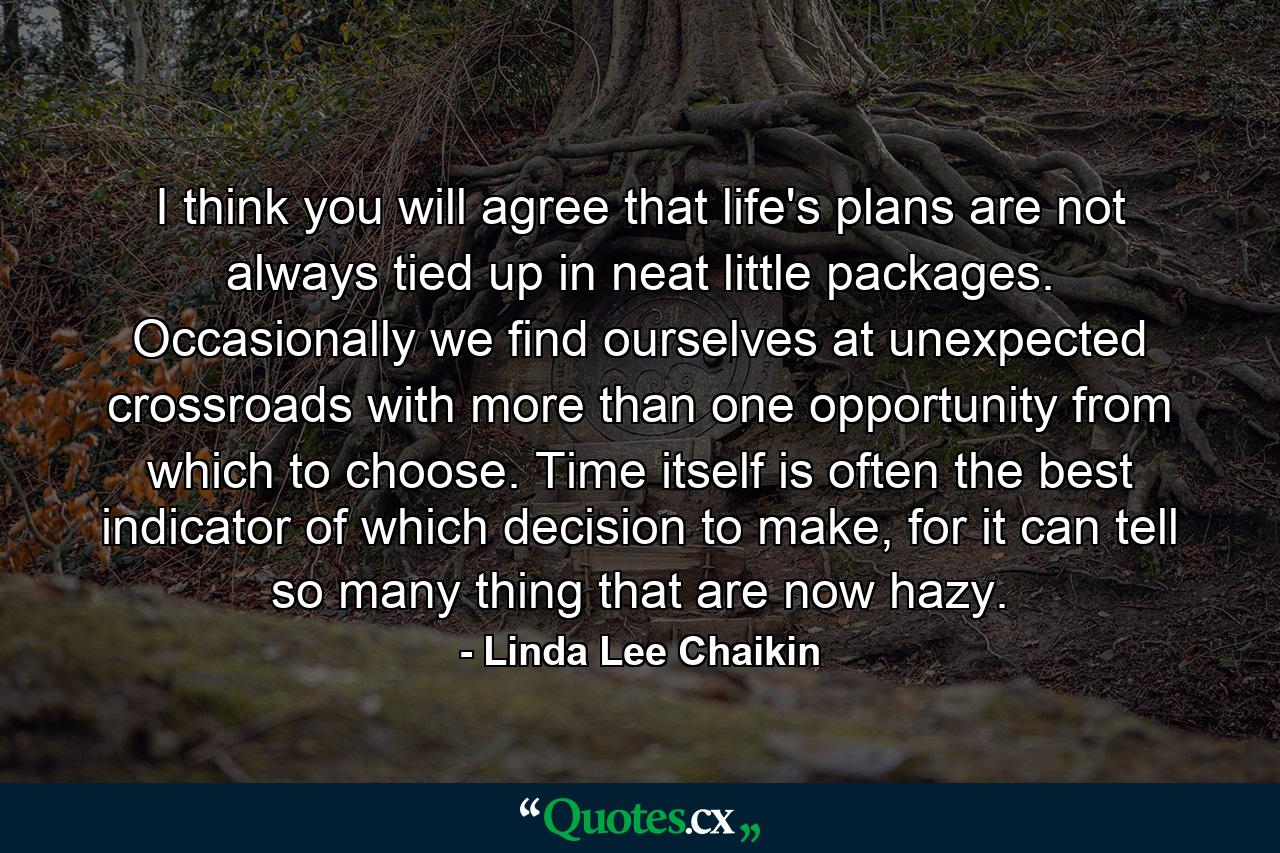 I think you will agree that life's plans are not always tied up in neat little packages. Occasionally we find ourselves at unexpected crossroads with more than one opportunity from which to choose. Time itself is often the best indicator of which decision to make, for it can tell so many thing that are now hazy. - Quote by Linda Lee Chaikin