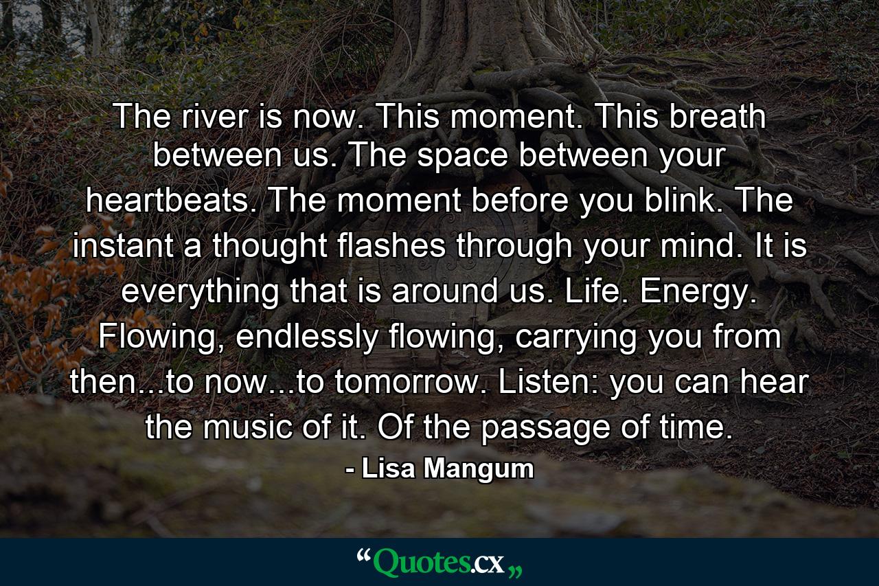 The river is now. This moment. This breath between us. The space between your heartbeats. The moment before you blink. The instant a thought flashes through your mind. It is everything that is around us. Life. Energy. Flowing, endlessly flowing, carrying you from then...to now...to tomorrow. Listen: you can hear the music of it. Of the passage of time. - Quote by Lisa Mangum