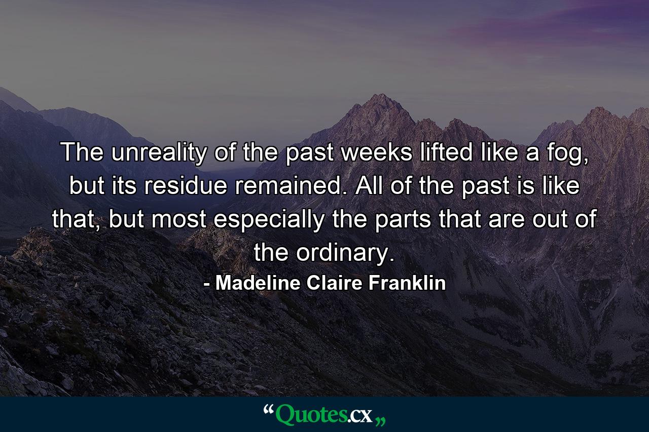 The unreality of the past weeks lifted like a fog, but its residue remained. All of the past is like that, but most especially the parts that are out of the ordinary. - Quote by Madeline Claire Franklin