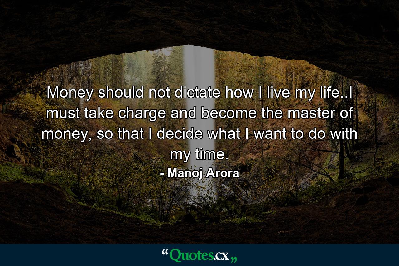 Money should not dictate how I live my life..I must take charge and become the master of money, so that I decide what I want to do with my time. - Quote by Manoj Arora