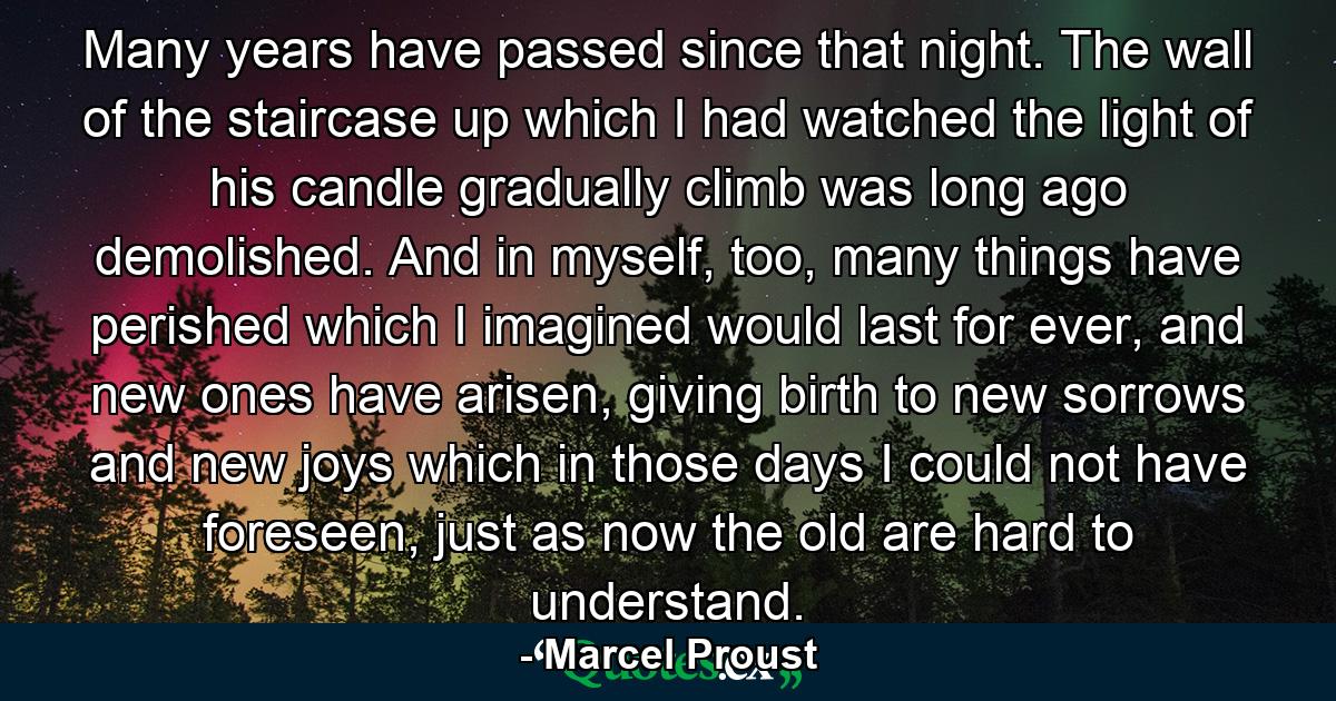 Many years have passed since that night. The wall of the staircase up which I had watched the light of his candle gradually climb was long ago demolished. And in myself, too, many things have perished which I imagined would last for ever, and new ones have arisen, giving birth to new sorrows and new joys which in those days I could not have foreseen, just as now the old are hard to understand. - Quote by Marcel Proust