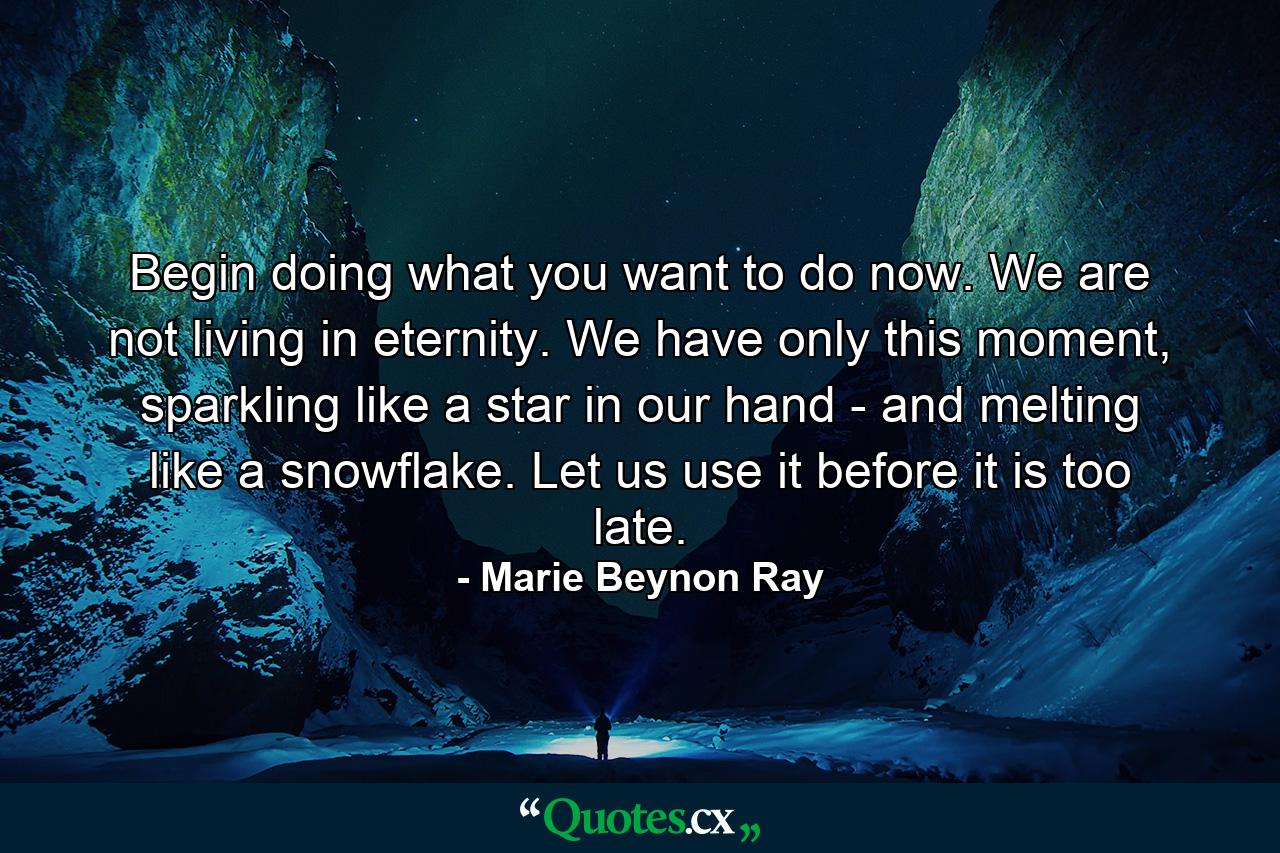 Begin doing what you want to do now. We are not living in eternity. We have only this moment, sparkling like a star in our hand - and melting like a snowflake. Let us use it before it is too late. - Quote by Marie Beynon Ray