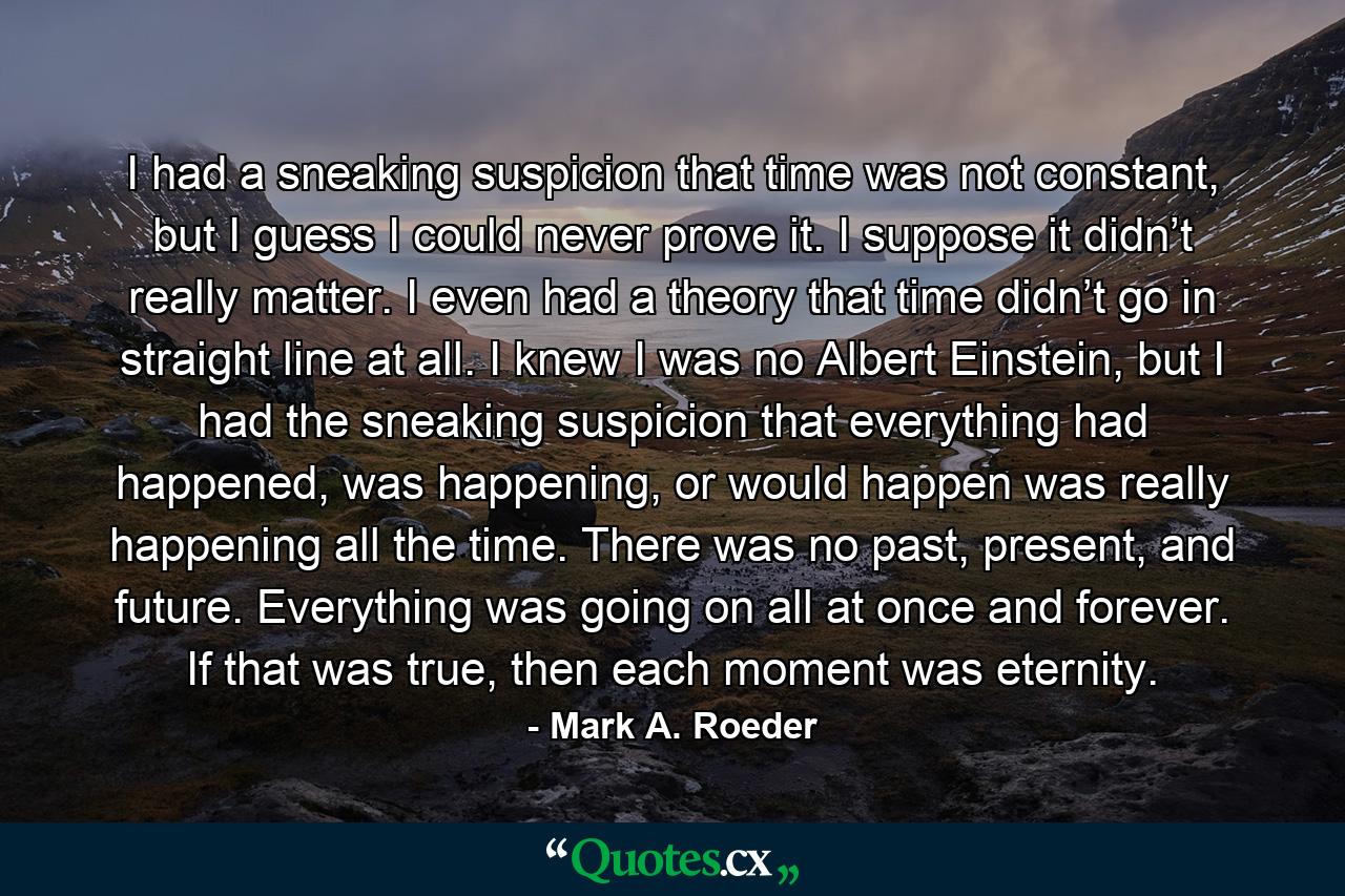 I had a sneaking suspicion that time was not constant, but I guess I could never prove it. I suppose it didn’t really matter. I even had a theory that time didn’t go in straight line at all. I knew I was no Albert Einstein, but I had the sneaking suspicion that everything had happened, was happening, or would happen was really happening all the time. There was no past, present, and future. Everything was going on all at once and forever. If that was true, then each moment was eternity. - Quote by Mark A. Roeder