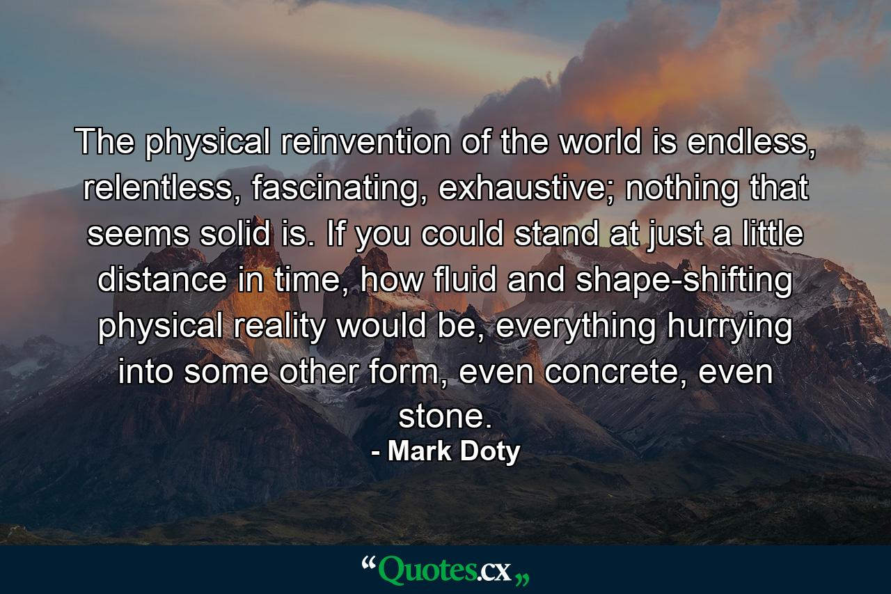 The physical reinvention of the world is endless, relentless, fascinating, exhaustive; nothing that seems solid is. If you could stand at just a little distance in time, how fluid and shape-shifting physical reality would be, everything hurrying into some other form, even concrete, even stone. - Quote by Mark Doty