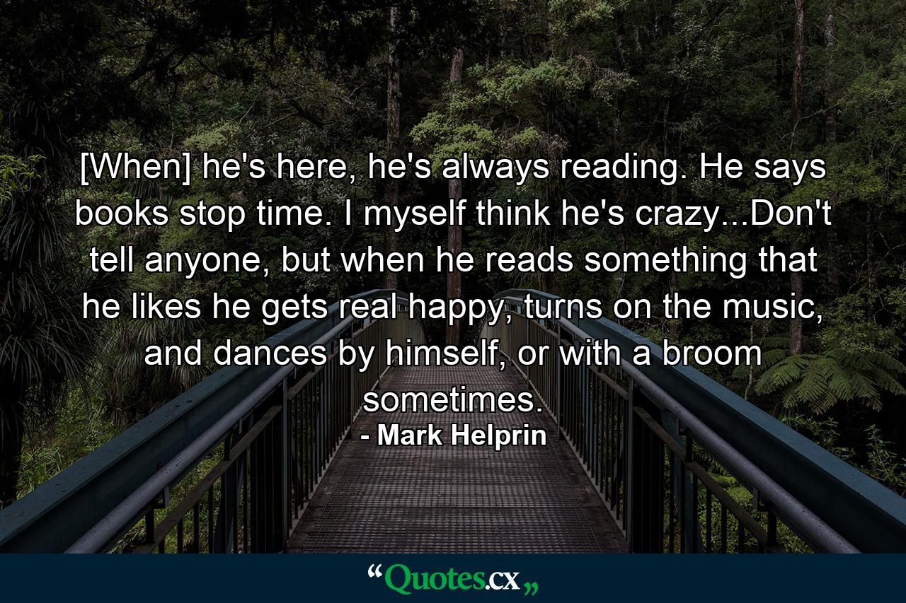 [When] he's here, he's always reading. He says books stop time. I myself think he's crazy...Don't tell anyone, but when he reads something that he likes he gets real happy, turns on the music, and dances by himself, or with a broom sometimes. - Quote by Mark Helprin