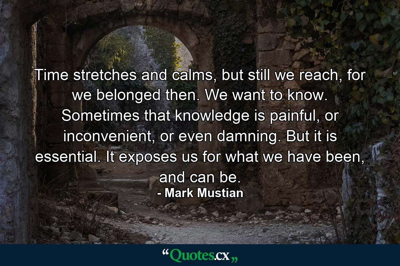 Time stretches and calms, but still we reach, for we belonged then. We want to know. Sometimes that knowledge is painful, or inconvenient, or even damning. But it is essential. It exposes us for what we have been, and can be. - Quote by Mark Mustian