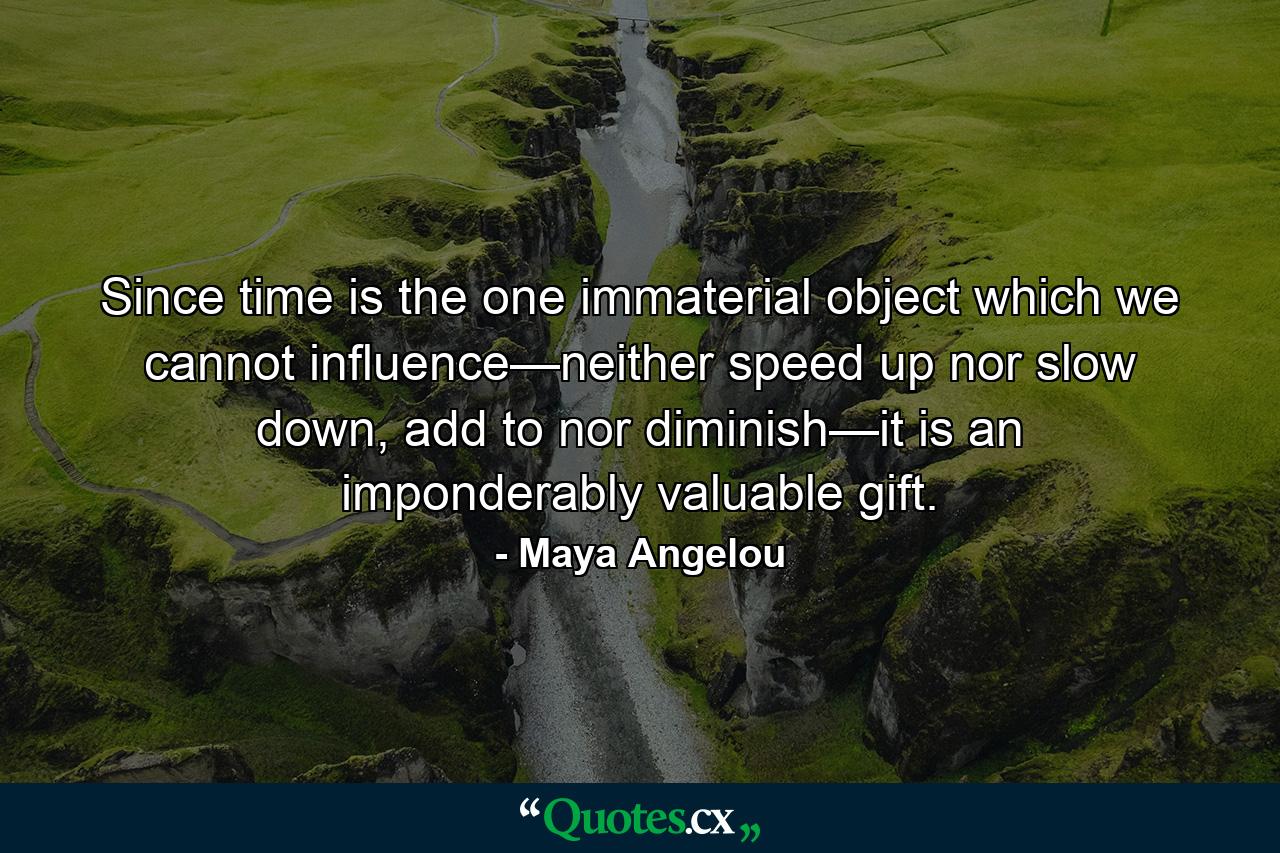 Since time is the one immaterial object which we cannot influence—neither speed up nor slow down, add to nor diminish—it is an imponderably valuable gift. - Quote by Maya Angelou