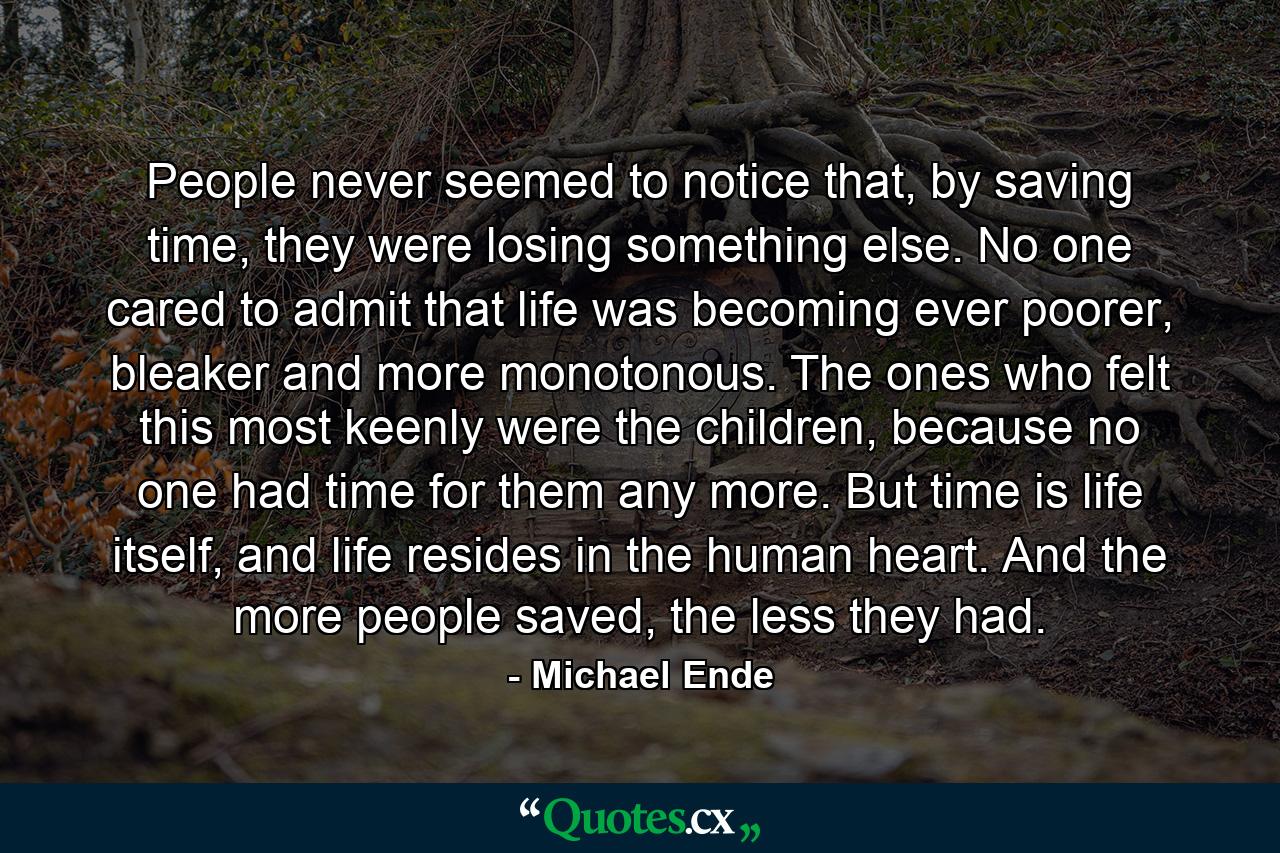 People never seemed to notice that, by saving time, they were losing something else. No one cared to admit that life was becoming ever poorer, bleaker and more monotonous. The ones who felt this most keenly were the children, because no one had time for them any more. But time is life itself, and life resides in the human heart. And the more people saved, the less they had. - Quote by Michael Ende