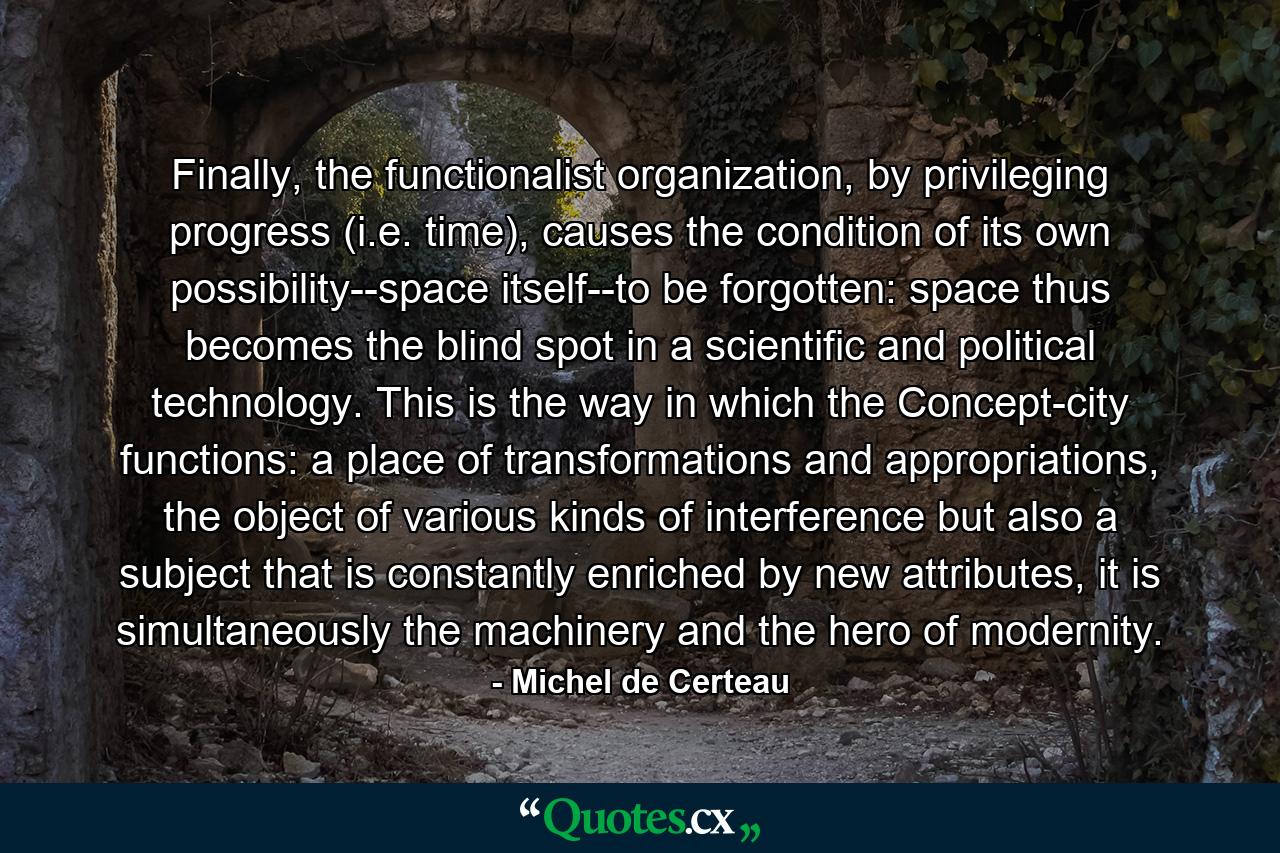 Finally, the functionalist organization, by privileging progress (i.e. time), causes the condition of its own possibility--space itself--to be forgotten: space thus becomes the blind spot in a scientific and political technology. This is the way in which the Concept-city functions: a place of transformations and appropriations, the object of various kinds of interference but also a subject that is constantly enriched by new attributes, it is simultaneously the machinery and the hero of modernity. - Quote by Michel de Certeau