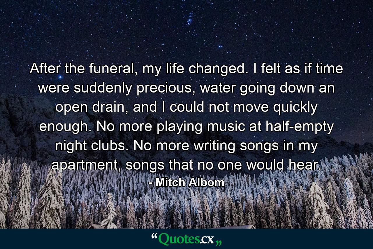 After the funeral, my life changed. I felt as if time were suddenly precious, water going down an open drain, and I could not move quickly enough. No more playing music at half-empty night clubs. No more writing songs in my apartment, songs that no one would hear. - Quote by Mitch Albom