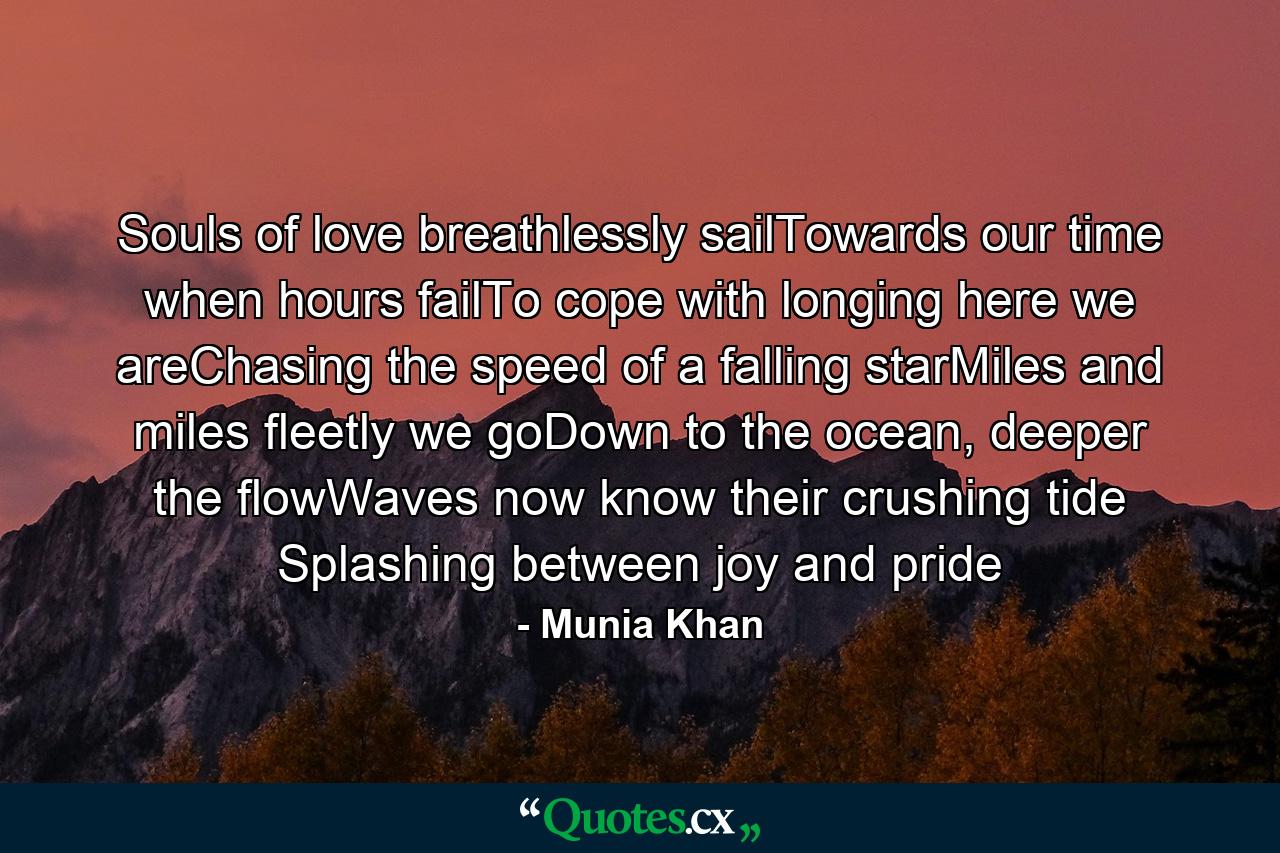 Souls of love breathlessly sailTowards our time when hours failTo cope with longing here we areChasing the speed of a falling starMiles and miles fleetly we goDown to the ocean, deeper the flowWaves now know their crushing tide Splashing between joy and pride - Quote by Munia Khan