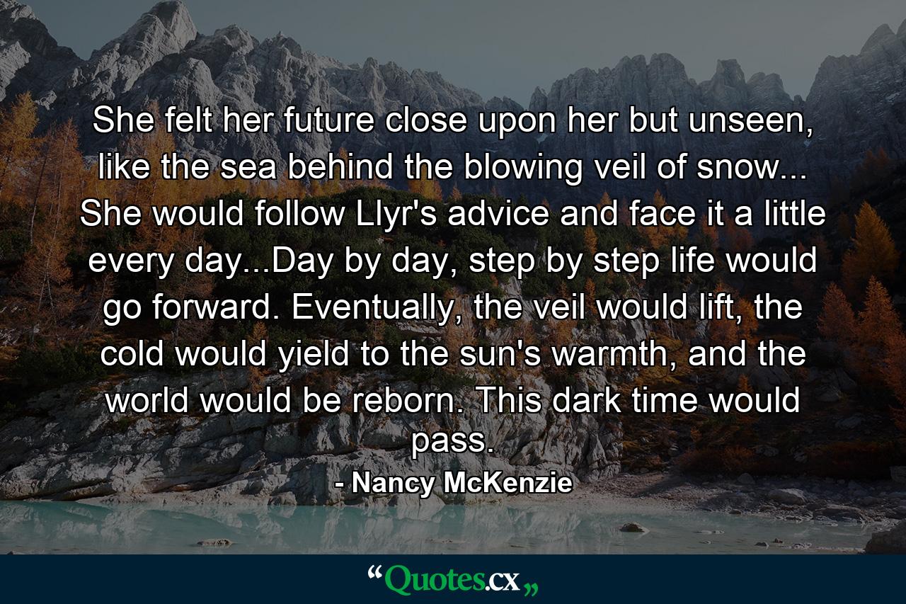 She felt her future close upon her but unseen, like the sea behind the blowing veil of snow... She would follow Llyr's advice and face it a little every day...Day by day, step by step life would go forward. Eventually, the veil would lift, the cold would yield to the sun's warmth, and the world would be reborn. This dark time would pass. - Quote by Nancy McKenzie