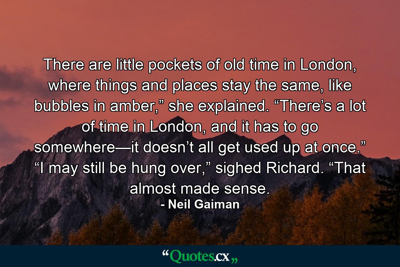 There are little pockets of old time in London, where things and places stay the same, like bubbles in amber,” she explained. “There’s a lot of time in London, and it has to go somewhere—it doesn’t all get used up at once.” “I may still be hung over,” sighed Richard. “That almost made sense. - Quote by Neil Gaiman