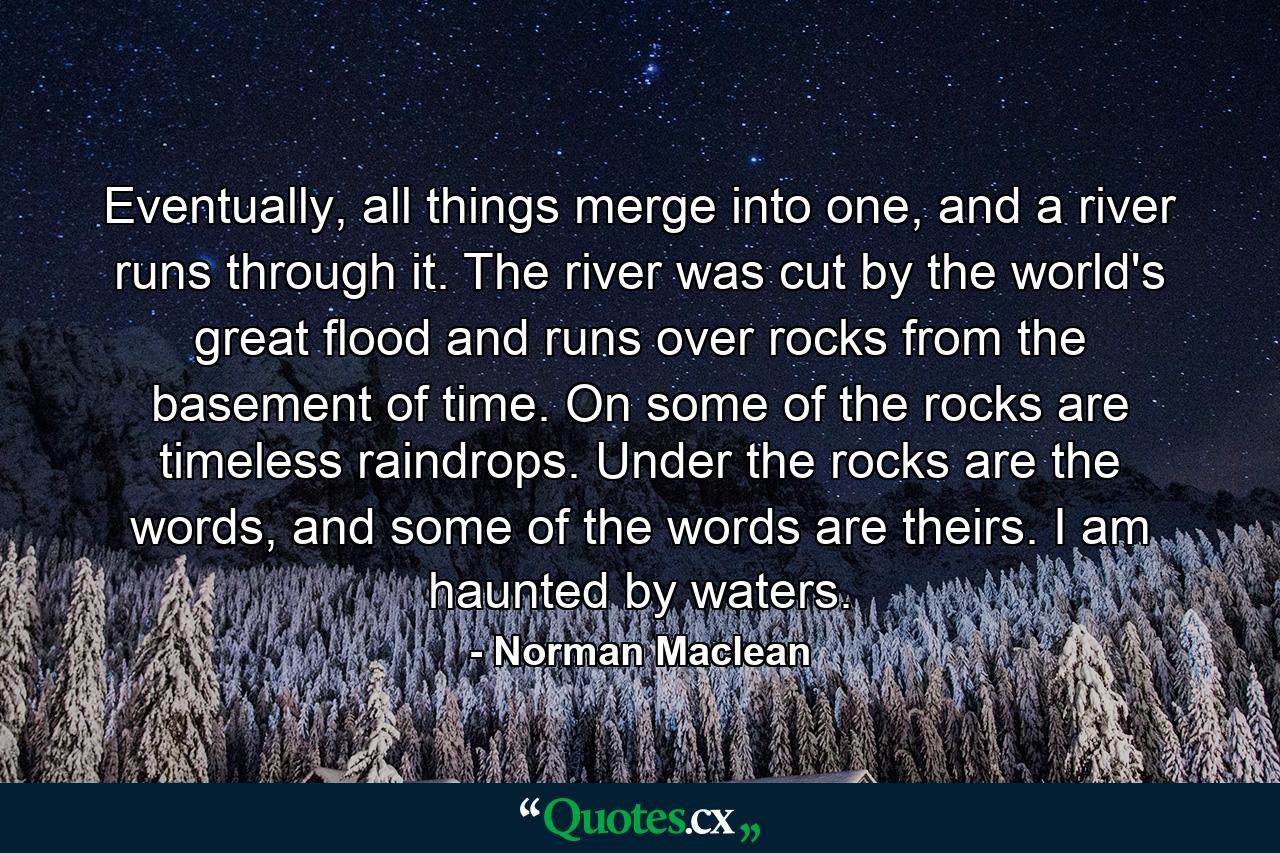 Eventually, all things merge into one, and a river runs through it. The river was cut by the world's great flood and runs over rocks from the basement of time. On some of the rocks are timeless raindrops. Under the rocks are the words, and some of the words are theirs. I am haunted by waters. - Quote by Norman Maclean