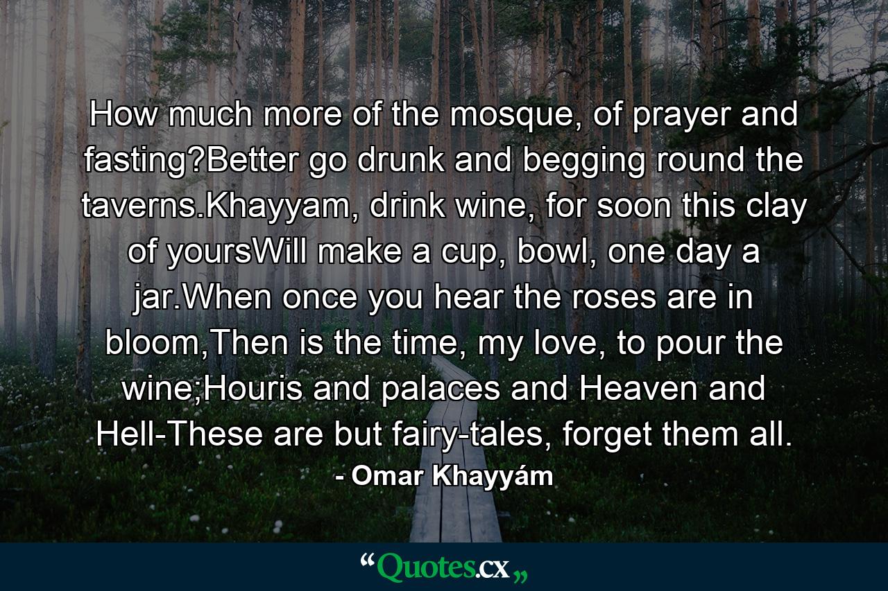 How much more of the mosque, of prayer and fasting?Better go drunk and begging round the taverns.Khayyam, drink wine, for soon this clay of yoursWill make a cup, bowl, one day a jar.When once you hear the roses are in bloom,Then is the time, my love, to pour the wine;Houris and palaces and Heaven and Hell-These are but fairy-tales, forget them all. - Quote by Omar Khayyám