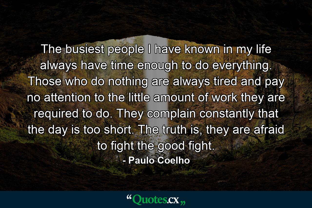 The busiest people I have known in my life always have time enough to do everything. Those who do nothing are always tired and pay no attention to the little amount of work they are required to do. They complain constantly that the day is too short. The truth is, they are afraid to fight the good fight. - Quote by Paulo Coelho