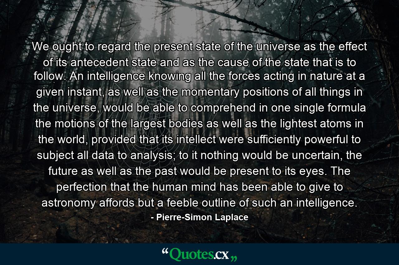 We ought to regard the present state of the universe as the effect of its antecedent state and as the cause of the state that is to follow. An intelligence knowing all the forces acting in nature at a given instant, as well as the momentary positions of all things in the universe, would be able to comprehend in one single formula the motions of the largest bodies as well as the lightest atoms in the world, provided that its intellect were sufficiently powerful to subject all data to analysis; to it nothing would be uncertain, the future as well as the past would be present to its eyes. The perfection that the human mind has been able to give to astronomy affords but a feeble outline of such an intelligence. - Quote by Pierre-Simon Laplace