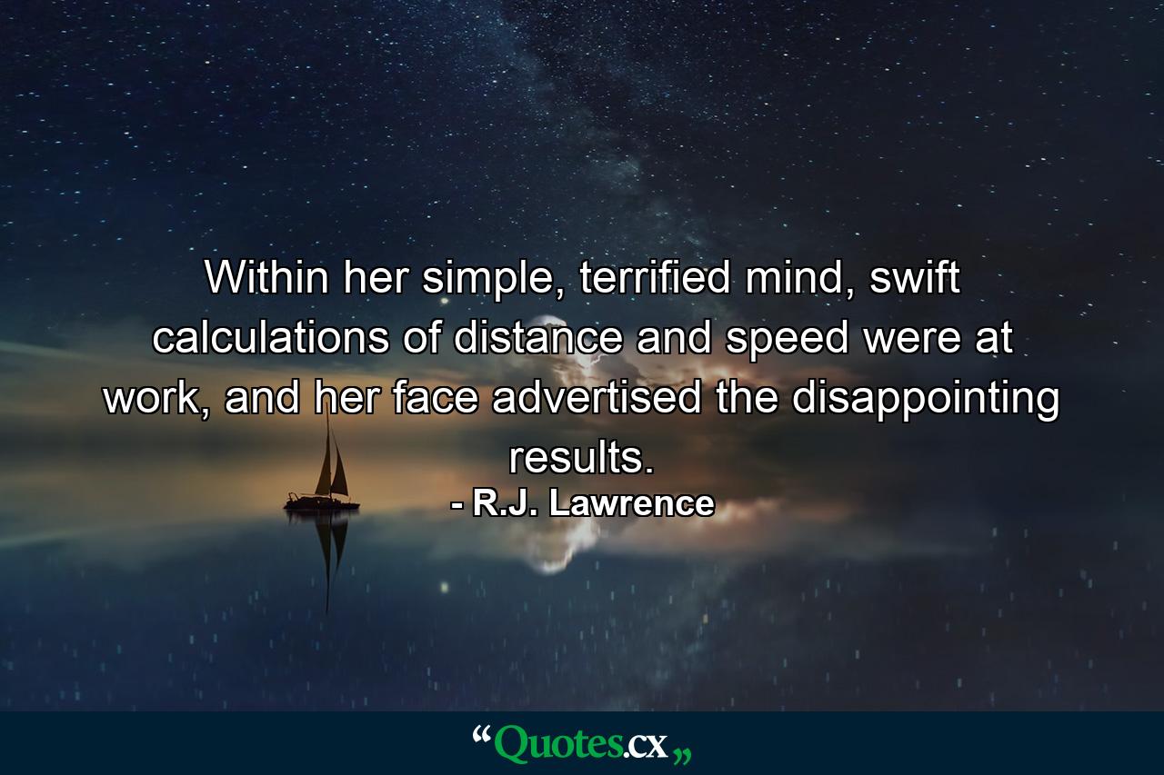 Within her simple, terrified mind, swift calculations of distance and speed were at work, and her face advertised the disappointing results. - Quote by R.J. Lawrence