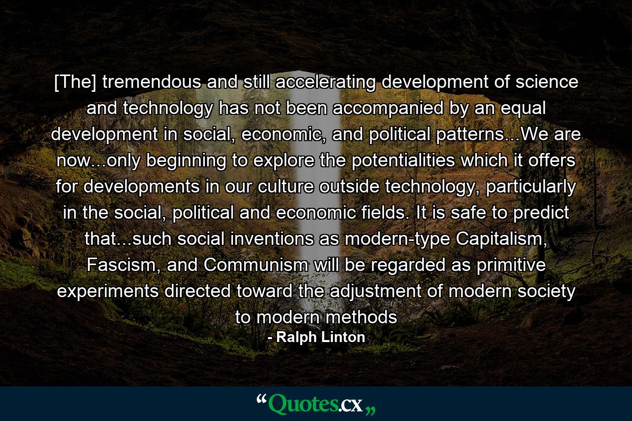 [The] tremendous and still accelerating development of science and technology has not been accompanied by an equal development in social, economic, and political patterns...We are now...only beginning to explore the potentialities which it offers for developments in our culture outside technology, particularly in the social, political and economic fields. It is safe to predict that...such social inventions as modern-type Capitalism, Fascism, and Communism will be regarded as primitive experiments directed toward the adjustment of modern society to modern methods - Quote by Ralph Linton