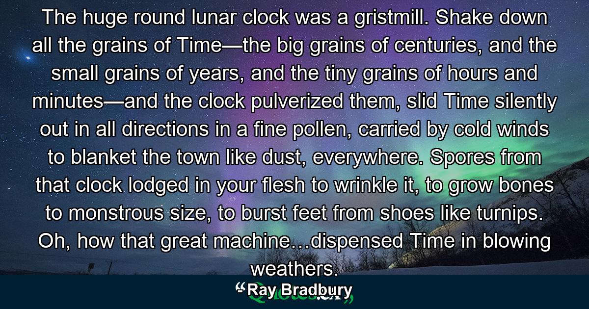 The huge round lunar clock was a gristmill. Shake down all the grains of Time—the big grains of centuries, and the small grains of years, and the tiny grains of hours and minutes—and the clock pulverized them, slid Time silently out in all directions in a fine pollen, carried by cold winds to blanket the town like dust, everywhere. Spores from that clock lodged in your flesh to wrinkle it, to grow bones to monstrous size, to burst feet from shoes like turnips. Oh, how that great machine…dispensed Time in blowing weathers. - Quote by Ray Bradbury