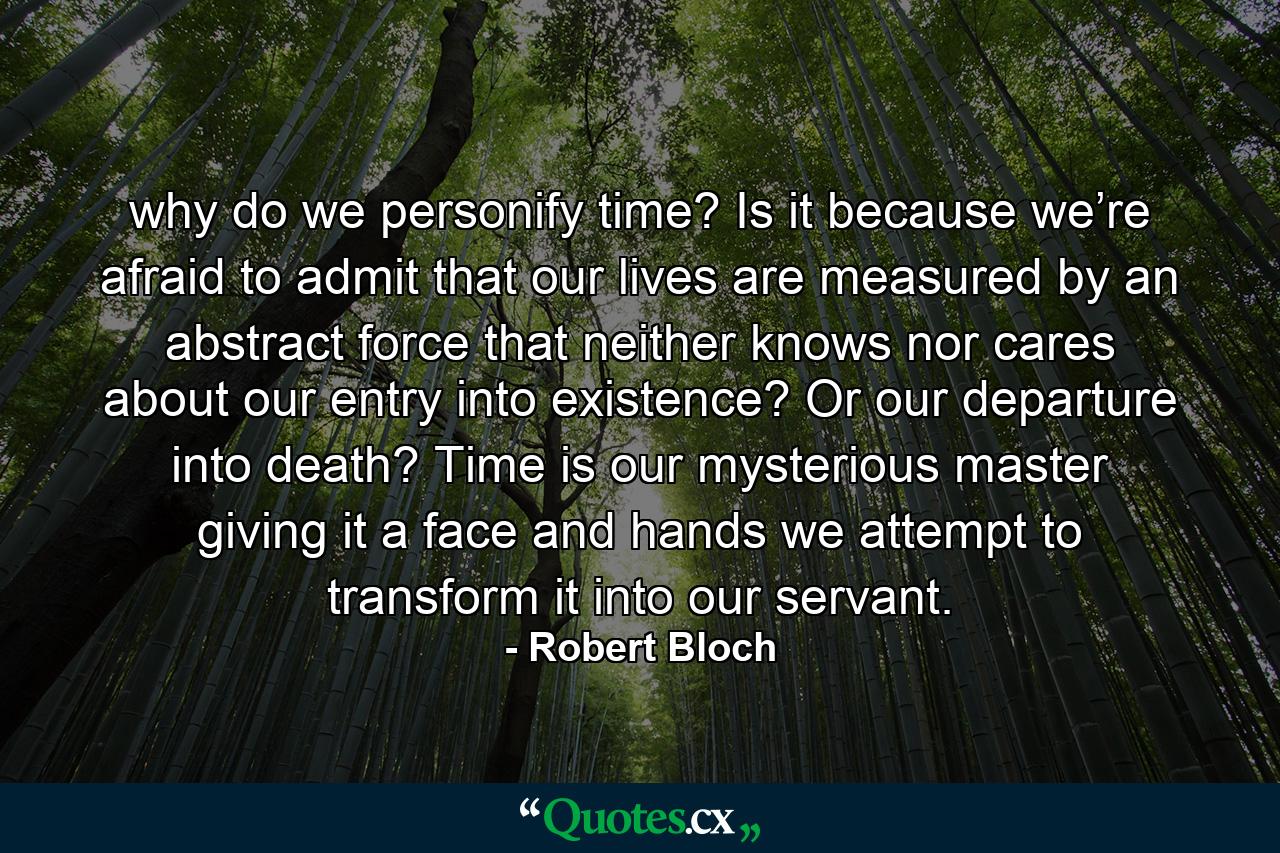 why do we personify time? Is it because we’re afraid to admit that our lives are measured by an abstract force that neither knows nor cares about our entry into existence? Or our departure into death? Time is our mysterious master giving it a face and hands we attempt to transform it into our servant. - Quote by Robert Bloch