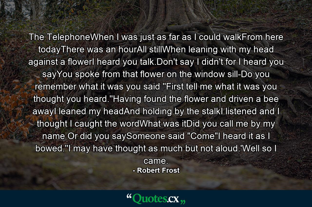 The TelephoneWhen I was just as far as I could walkFrom here todayThere was an hourAll stillWhen leaning with my head against a flowerI heard you talk.Don't say I didn't for I heard you sayYou spoke from that flower on the window sill-Do you remember what it was you said ''First tell me what it was you thought you heard.''Having found the flower and driven a bee awayI leaned my headAnd holding by the stalkI listened and I thought I caught the wordWhat was itDid you call me by my name Or did you saySomeone said 