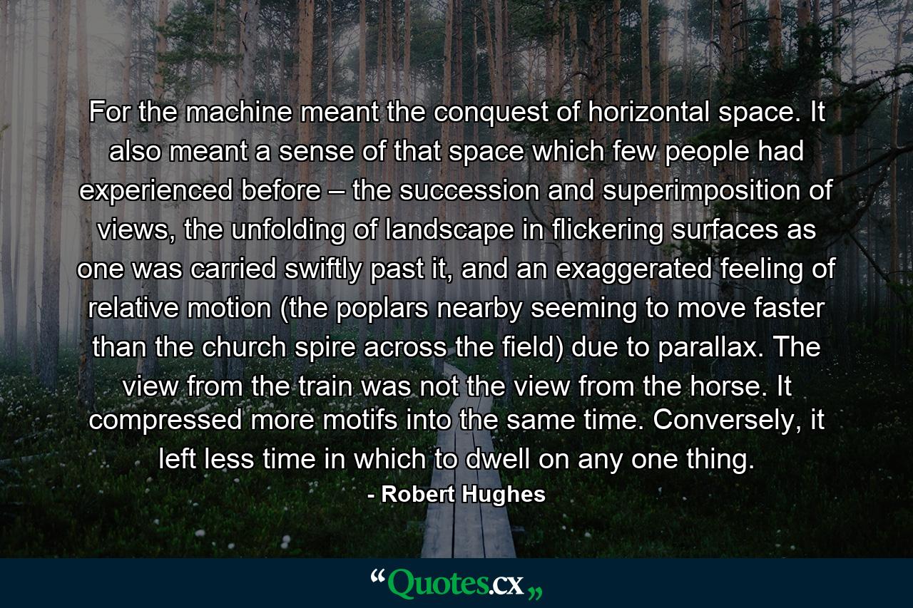 For the machine meant the conquest of horizontal space. It also meant a sense of that space which few people had experienced before – the succession and superimposition of views, the unfolding of landscape in flickering surfaces as one was carried swiftly past it, and an exaggerated feeling of relative motion (the poplars nearby seeming to move faster than the church spire across the field) due to parallax. The view from the train was not the view from the horse. It compressed more motifs into the same time. Conversely, it left less time in which to dwell on any one thing. - Quote by Robert Hughes