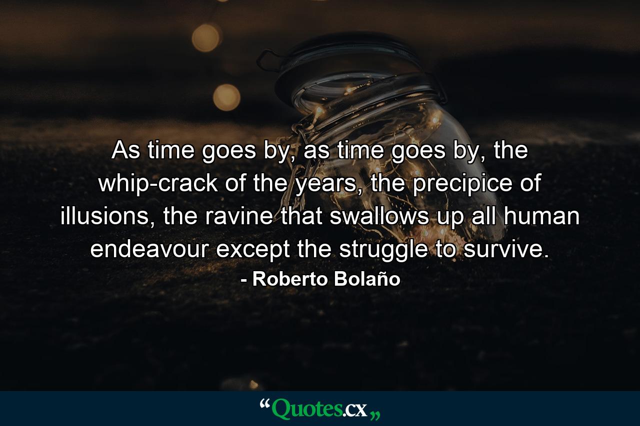 As time goes by, as time goes by, the whip-crack of the years, the precipice of illusions, the ravine that swallows up all human endeavour except the struggle to survive. - Quote by Roberto Bolaño