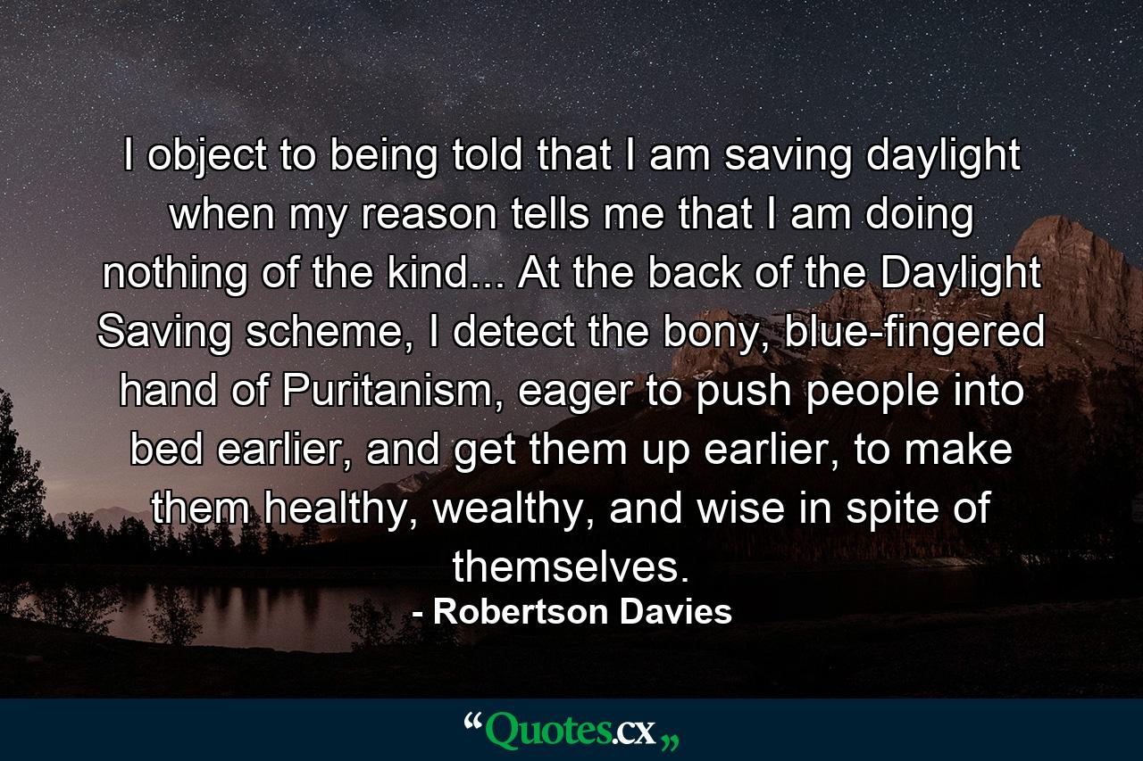 I object to being told that I am saving daylight when my reason tells me that I am doing nothing of the kind... At the back of the Daylight Saving scheme, I detect the bony, blue-fingered hand of Puritanism, eager to push people into bed earlier, and get them up earlier, to make them healthy, wealthy, and wise in spite of themselves. - Quote by Robertson Davies