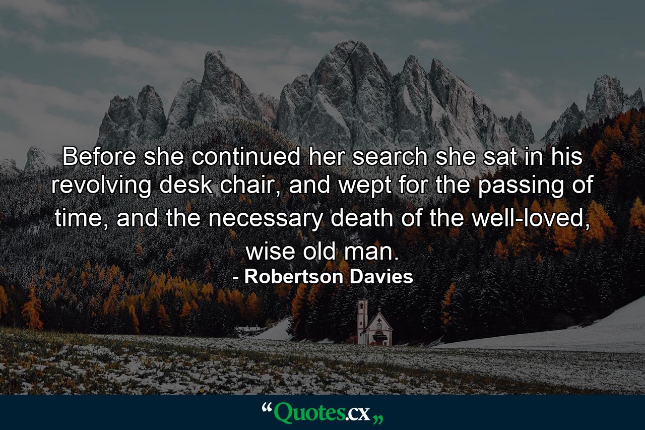 Before she continued her search she sat in his revolving desk chair, and wept for the passing of time, and the necessary death of the well-loved, wise old man. - Quote by Robertson Davies