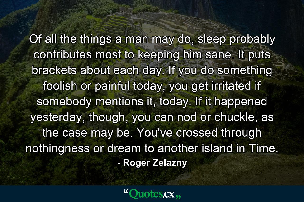 Of all the things a man may do, sleep probably contributes most to keeping him sane. It puts brackets about each day. If you do something foolish or painful today, you get irritated if somebody mentions it, today. If it happened yesterday, though, you can nod or chuckle, as the case may be. You've crossed through nothingness or dream to another island in Time. - Quote by Roger Zelazny