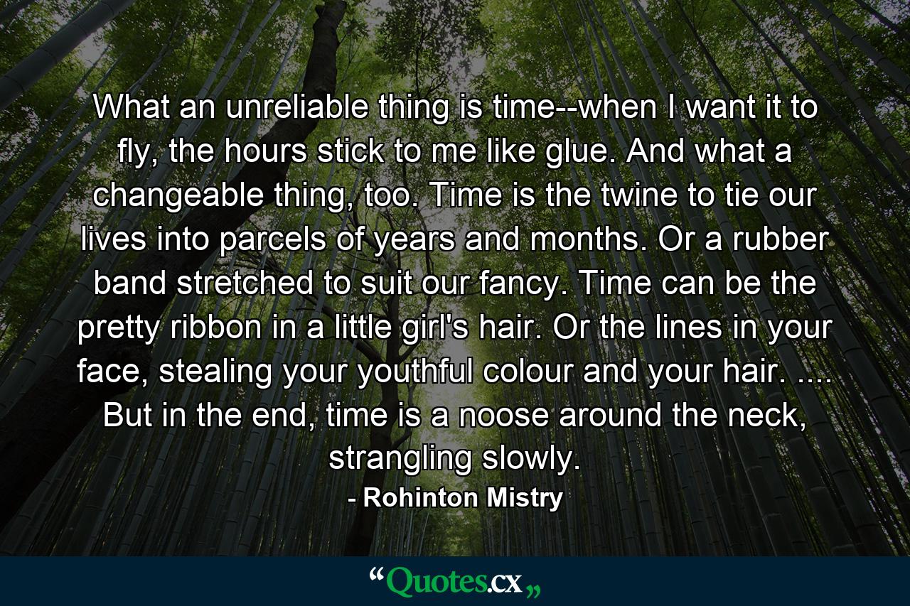 What an unreliable thing is time--when I want it to fly, the hours stick to me like glue. And what a changeable thing, too. Time is the twine to tie our lives into parcels of years and months. Or a rubber band stretched to suit our fancy. Time can be the pretty ribbon in a little girl's hair. Or the lines in your face, stealing your youthful colour and your hair. .... But in the end, time is a noose around the neck, strangling slowly. - Quote by Rohinton Mistry