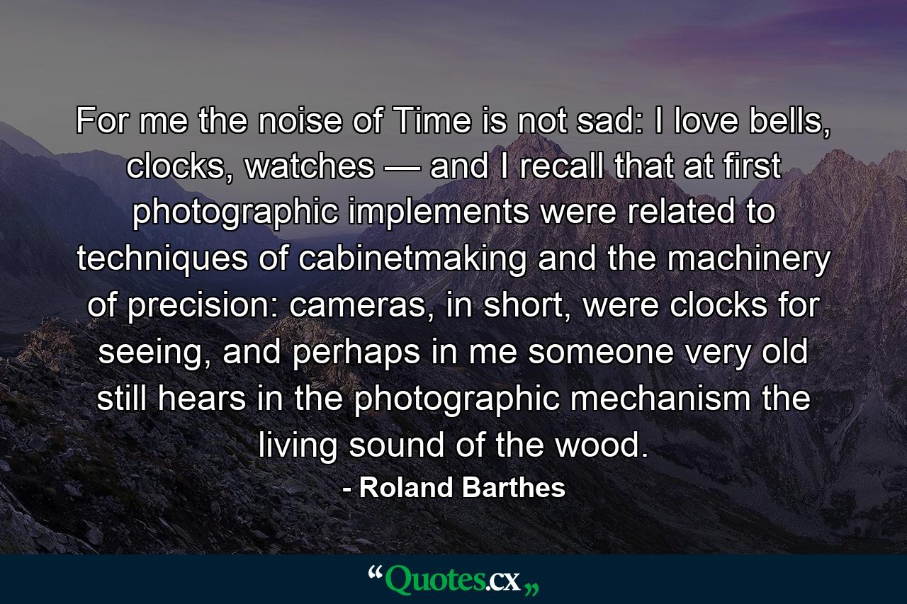 For me the noise of Time is not sad: I love bells, clocks, watches — and I recall that at first photographic implements were related to techniques of cabinetmaking and the machinery of precision: cameras, in short, were clocks for seeing, and perhaps in me someone very old still hears in the photographic mechanism the living sound of the wood. - Quote by Roland Barthes