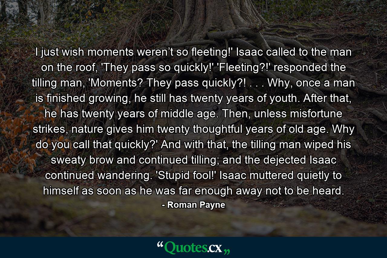 I just wish moments weren’t so fleeting!' Isaac called to the man on the roof, 'They pass so quickly!' 'Fleeting?!' responded the tilling man, 'Moments? They pass quickly?! . . . Why, once a man is finished growing, he still has twenty years of youth. After that, he has twenty years of middle age. Then, unless misfortune strikes, nature gives him twenty thoughtful years of old age. Why do you call that quickly?' And with that, the tilling man wiped his sweaty brow and continued tilling; and the dejected Isaac continued wandering.  'Stupid fool!' Isaac muttered quietly to himself as soon as he was far enough away not to be heard. - Quote by Roman Payne