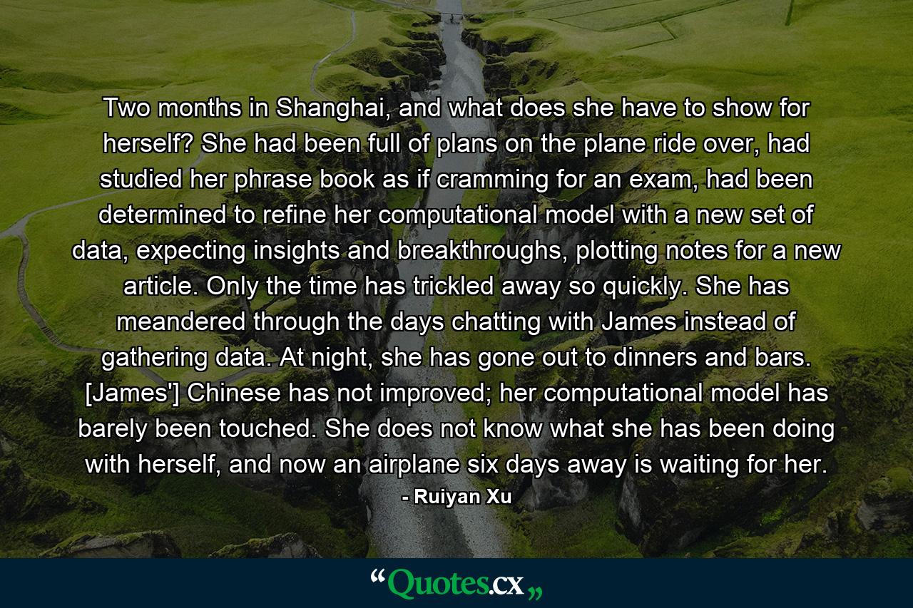 Two months in Shanghai, and what does she have to show for herself? She had been full of plans on the plane ride over, had studied her phrase book as if cramming for an exam, had been determined to refine her computational model with a new set of data, expecting insights and breakthroughs, plotting notes for a new article. Only the time has trickled away so quickly. She has meandered through the days chatting with James instead of gathering data. At night, she has gone out to dinners and bars. [James'] Chinese has not improved; her computational model has barely been touched. She does not know what she has been doing with herself, and now an airplane six days away is waiting for her. - Quote by Ruiyan Xu