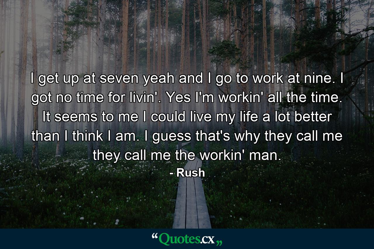 I get up at seven yeah and I go to work at nine. I got no time for livin'. Yes I'm workin' all the time. It seems to me I could live my life a lot better than I think I am. I guess that's why they call me they call me the workin' man. - Quote by Rush