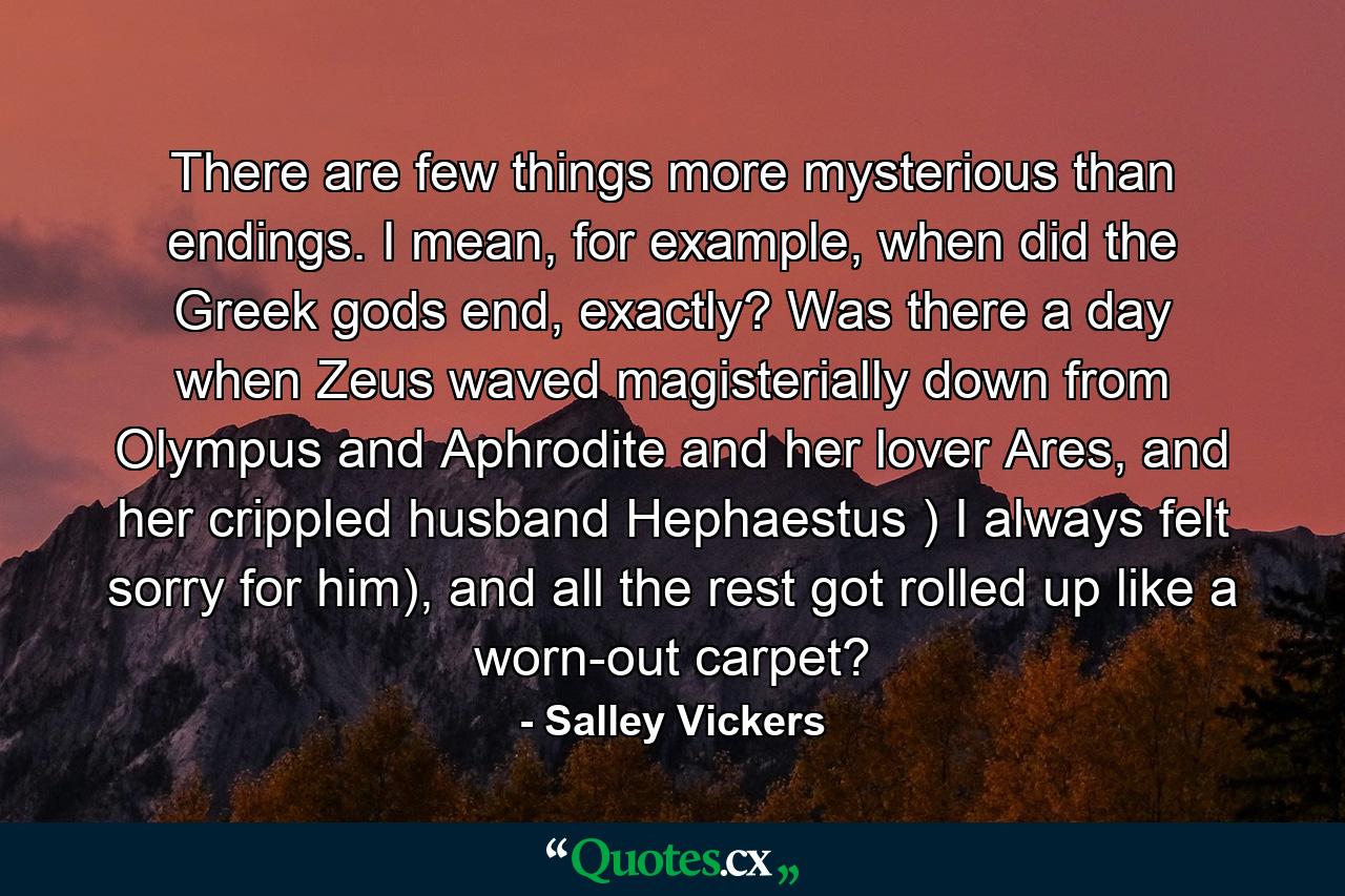 There are few things more mysterious than endings. I mean, for example, when did the Greek gods end, exactly? Was there a day when Zeus waved magisterially down from Olympus and Aphrodite and her lover Ares, and her crippled husband Hephaestus ) I always felt sorry for him), and all the rest got rolled up like a worn-out carpet? - Quote by Salley Vickers