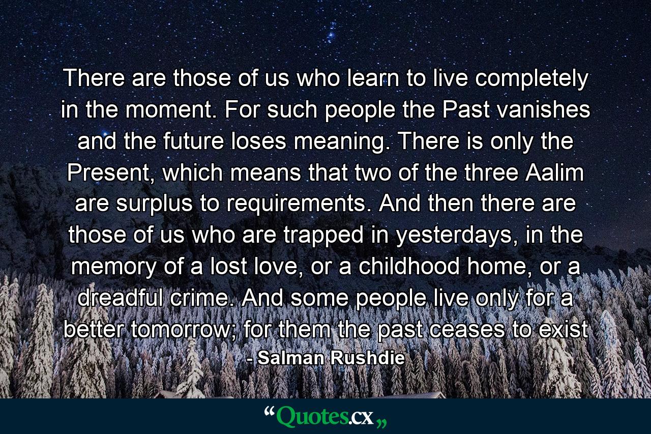 There are those of us who learn to live completely in the moment. For such people the Past vanishes and the future loses meaning. There is only the Present, which means that two of the three Aalim are surplus to requirements. And then there are those of us who are trapped in yesterdays, in the memory of a lost love, or a childhood home, or a dreadful crime. And some people live only for a better tomorrow; for them the past ceases to exist - Quote by Salman Rushdie