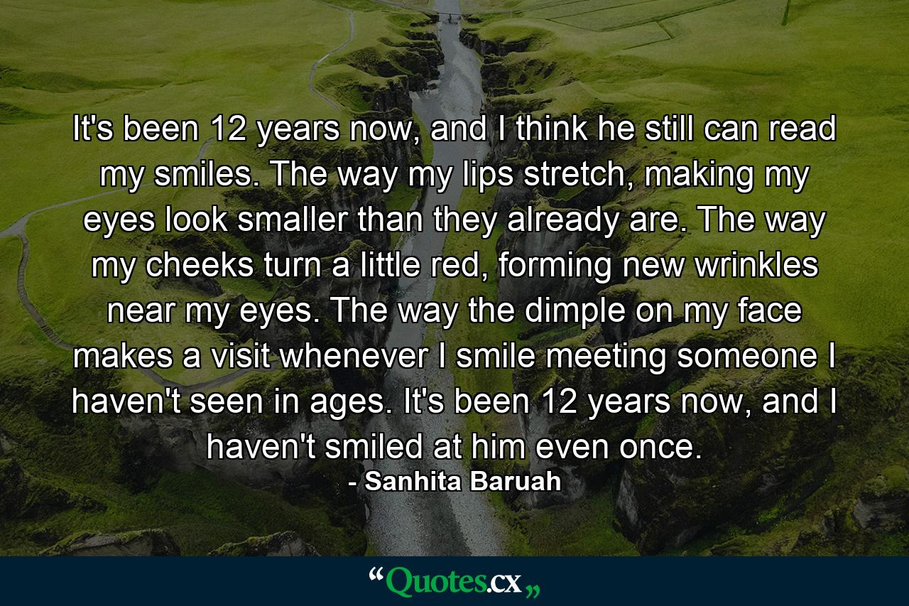 It's been 12 years now, and I think he still can read my smiles. The way my lips stretch, making my eyes look smaller than they already are. The way my cheeks turn a little red, forming new wrinkles near my eyes. The way the dimple on my face makes a visit whenever I smile meeting someone I haven't seen in ages. It's been 12 years now, and I haven't smiled at him even once. - Quote by Sanhita Baruah