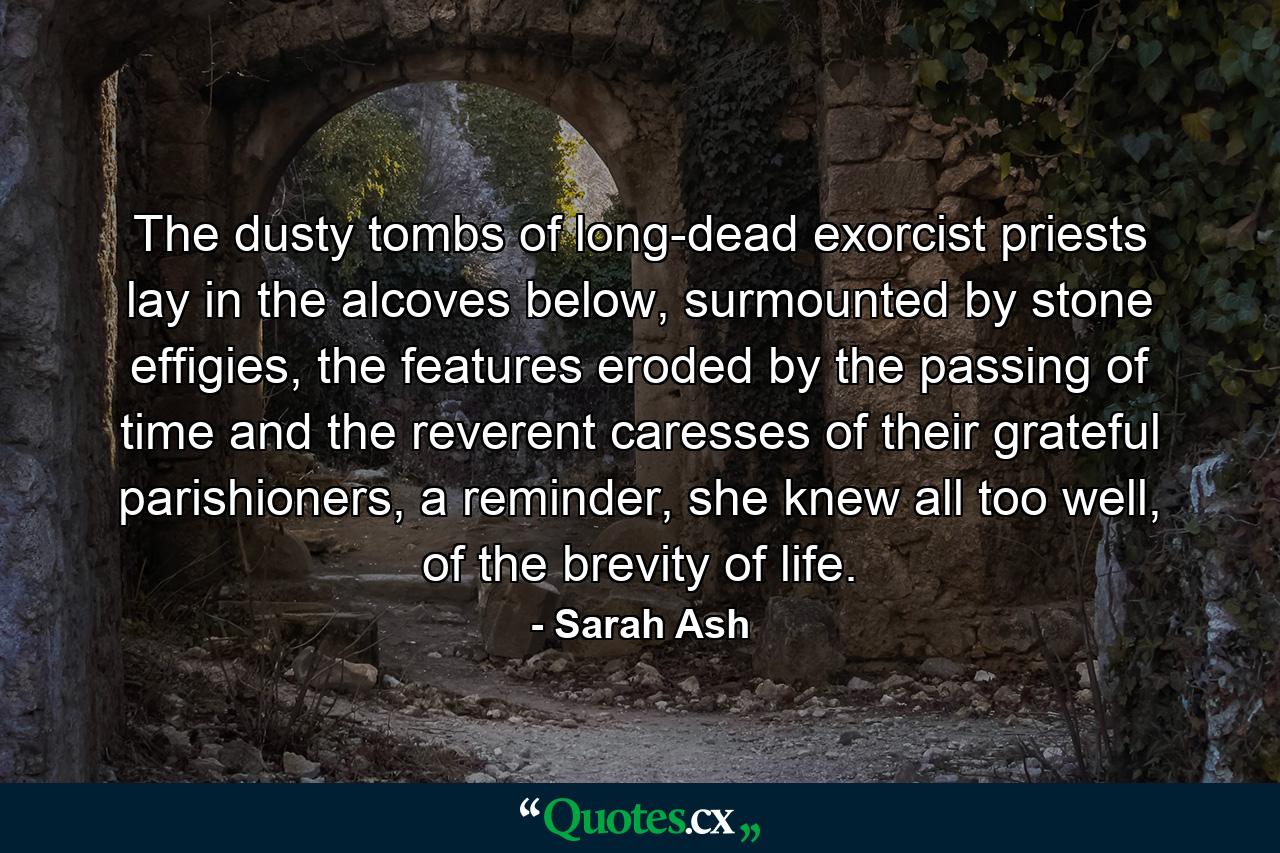 The dusty tombs of long-dead exorcist priests lay in the alcoves below, surmounted by stone effigies, the features eroded by the passing of time and the reverent caresses of their grateful parishioners, a reminder, she knew all too well, of the brevity of life. - Quote by Sarah Ash