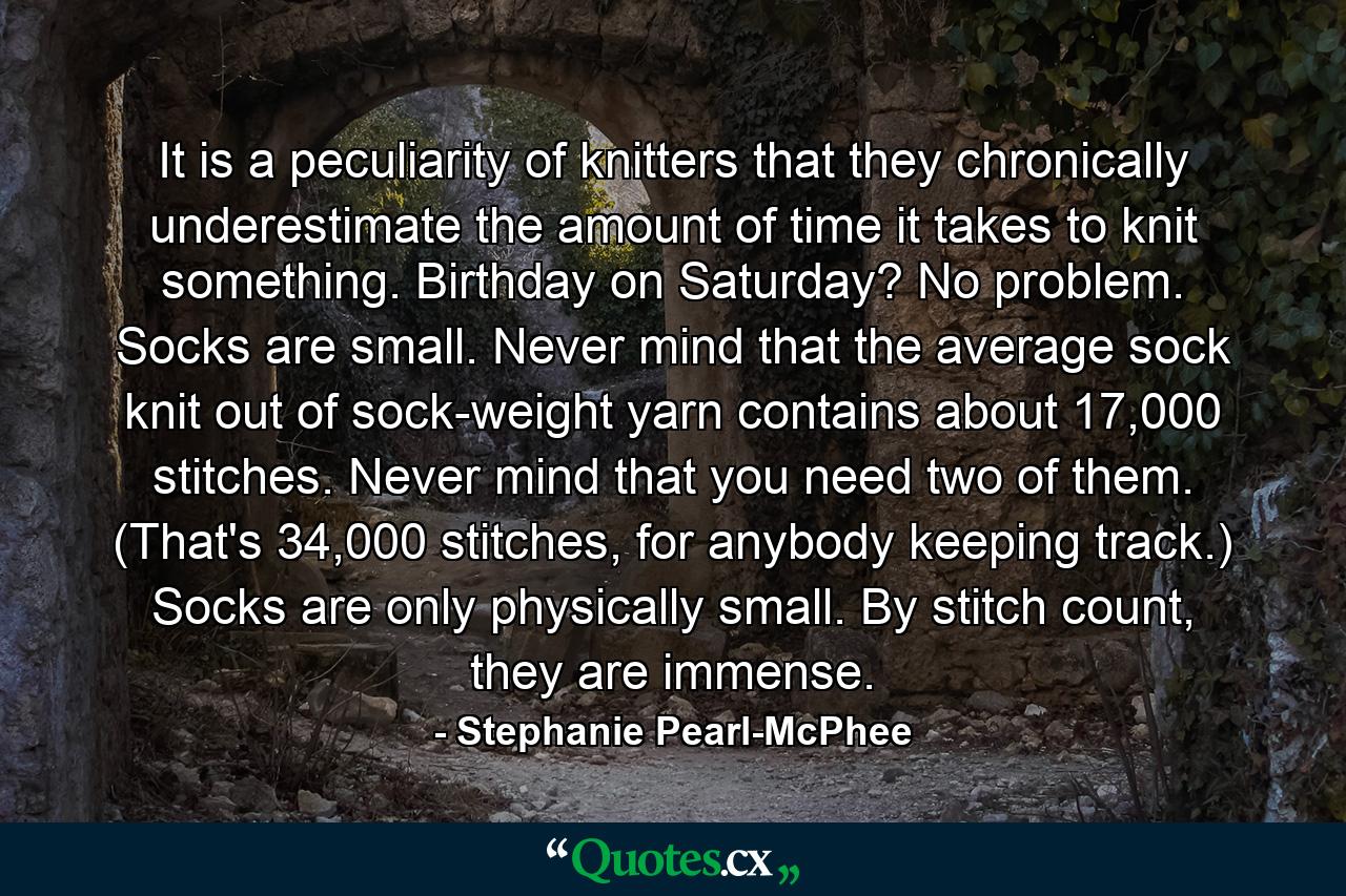 It is a peculiarity of knitters that they chronically underestimate the amount of time it takes to knit something. Birthday on Saturday? No problem. Socks are small. Never mind that the average sock knit out of sock-weight yarn contains about 17,000 stitches. Never mind that you need two of them. (That's 34,000 stitches, for anybody keeping track.) Socks are only physically small. By stitch count, they are immense. - Quote by Stephanie Pearl-McPhee