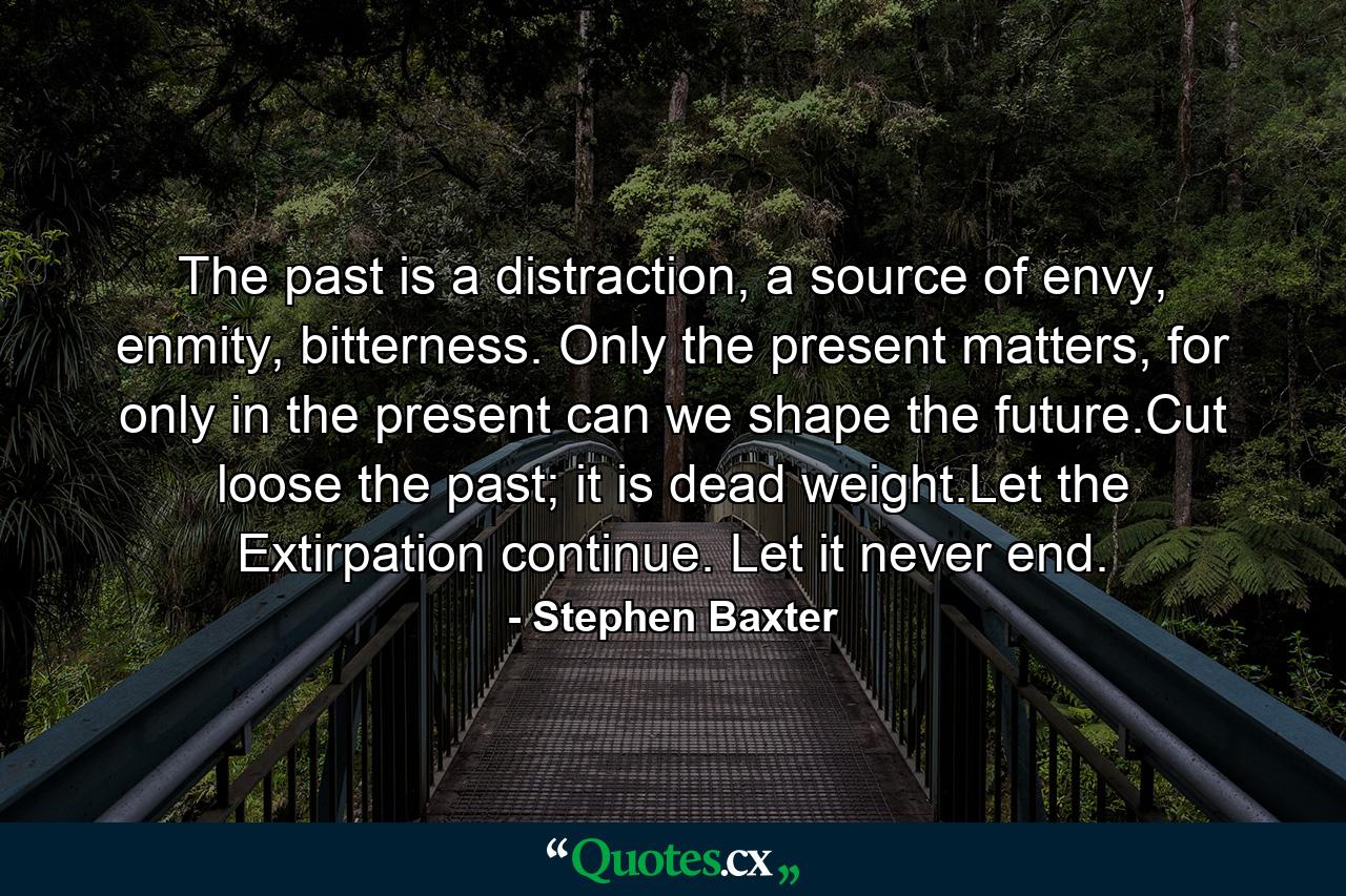 The past is a distraction, a source of envy, enmity, bitterness. Only the present matters, for only in the present can we shape the future.Cut loose the past; it is dead weight.Let the Extirpation continue. Let it never end. - Quote by Stephen Baxter