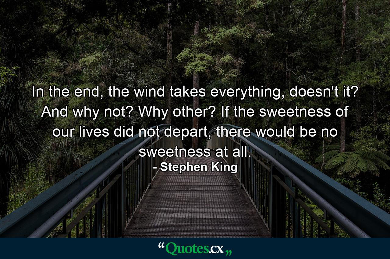 In the end, the wind takes everything, doesn't it? And why not? Why other? If the sweetness of our lives did not depart, there would be no sweetness at all. - Quote by Stephen King