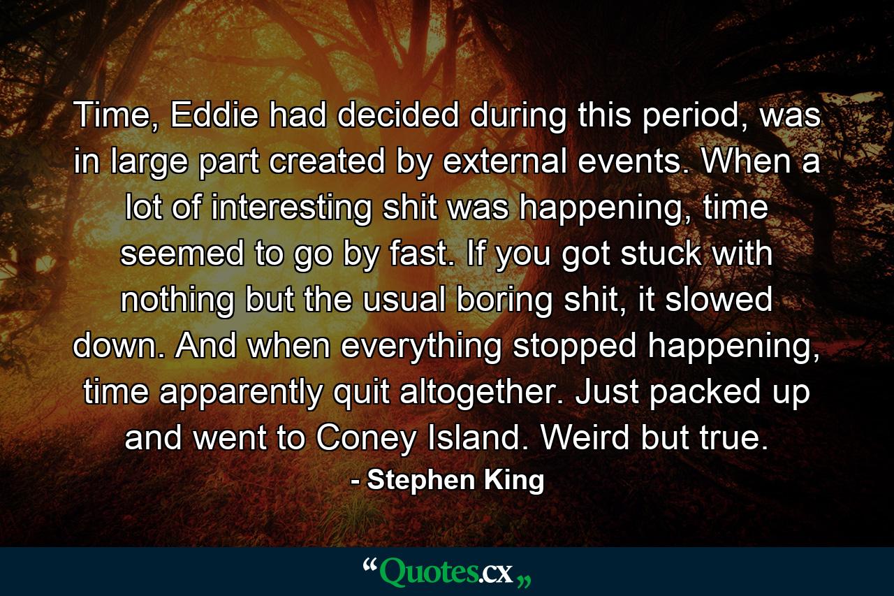 Time, Eddie had decided during this period, was in large part created by external events. When a lot of interesting shit was happening, time seemed to go by fast. If you got stuck with nothing but the usual boring shit, it slowed down. And when everything stopped happening, time apparently quit altogether. Just packed up and went to Coney Island. Weird but true. - Quote by Stephen King