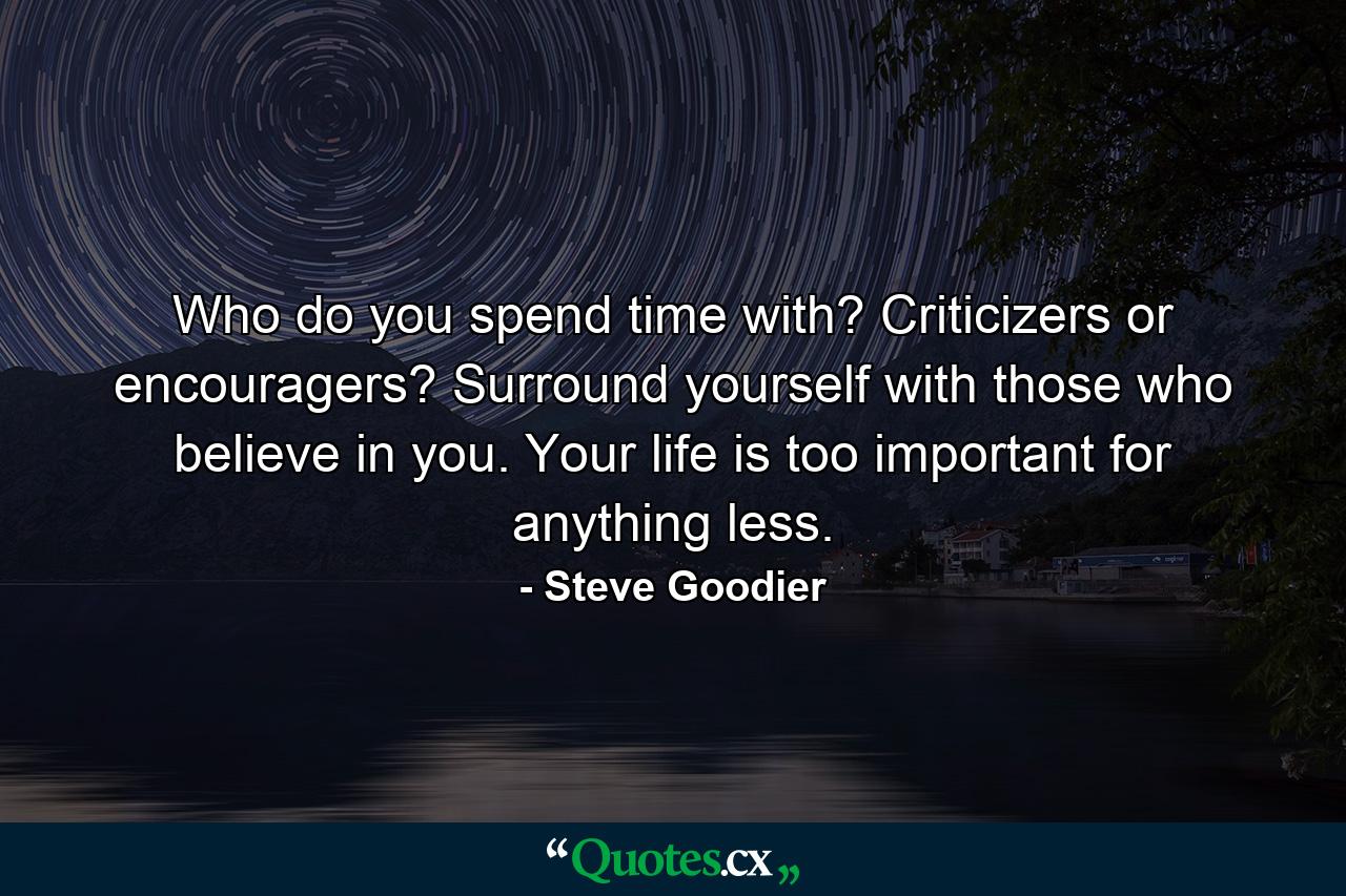 Who do you spend time with? Criticizers or encouragers? Surround yourself with those who believe in you. Your life is too important for anything less. - Quote by Steve Goodier