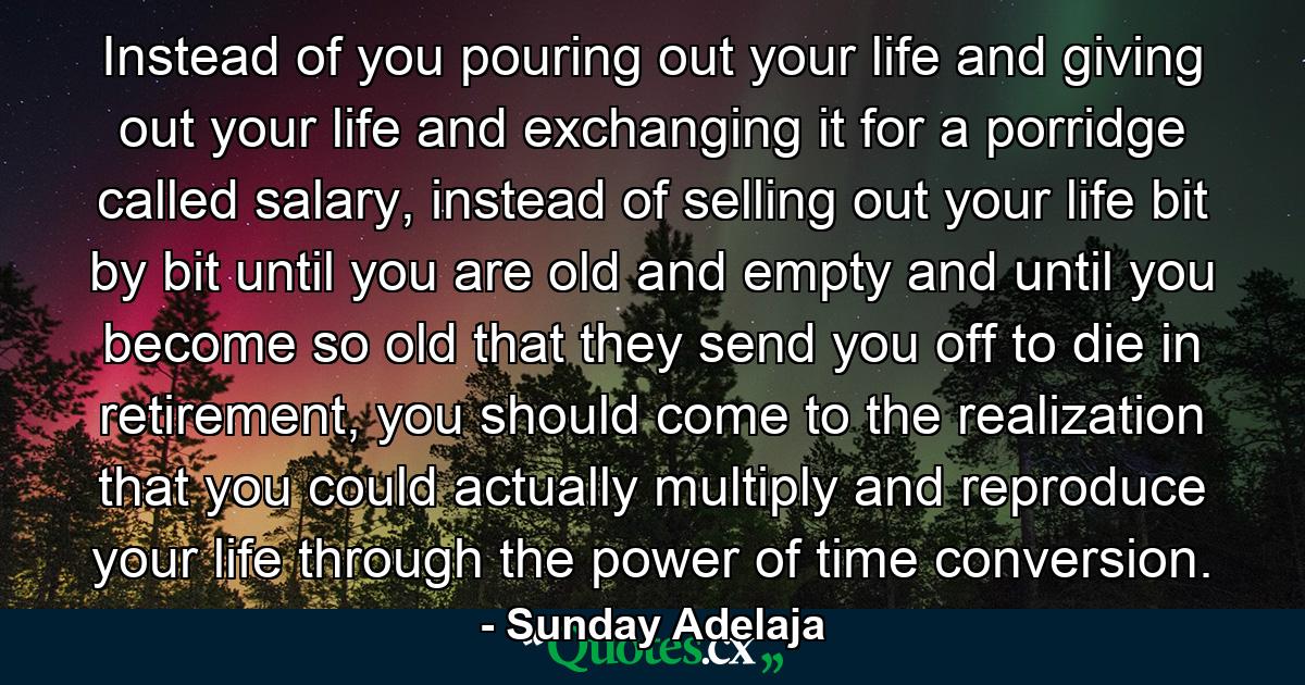 Instead of you pouring out your life and giving out your life and exchanging it for a porridge called salary, instead of selling out your life bit by bit until you are old and empty and until you become so old that they send you off to die in retirement, you should come to the realization that you could actually multiply and reproduce your life through the power of time conversion. - Quote by Sunday Adelaja