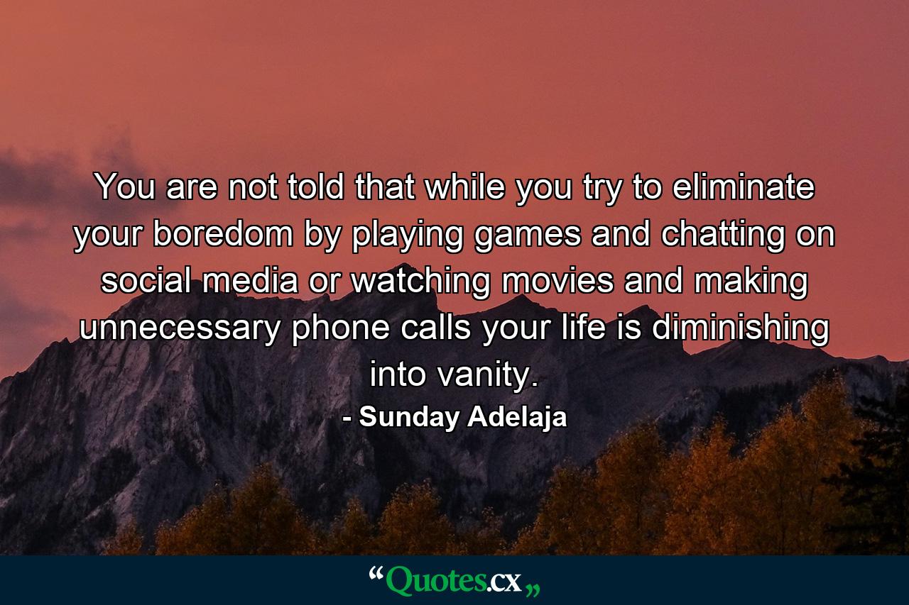 You are not told that while you try to eliminate your boredom by playing games and chatting on social media or watching movies and making unnecessary phone calls your life is diminishing into vanity. - Quote by Sunday Adelaja