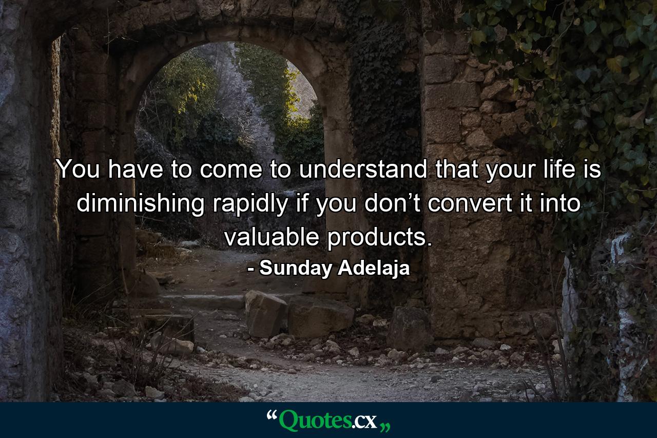 You have to come to understand that your life is diminishing rapidly if you don’t convert it into valuable products. - Quote by Sunday Adelaja